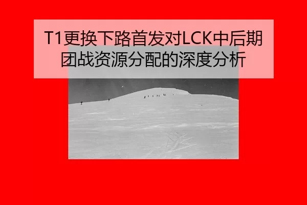T1更换下路首发对LCK中后期团战资源分配的深度分析